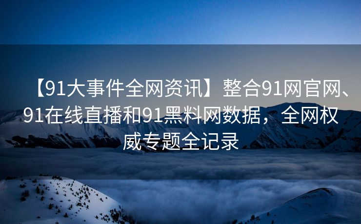 【91大事件全网资讯】整合91网官网、91在线直播和91黑料网数据，全网权威专题全记录