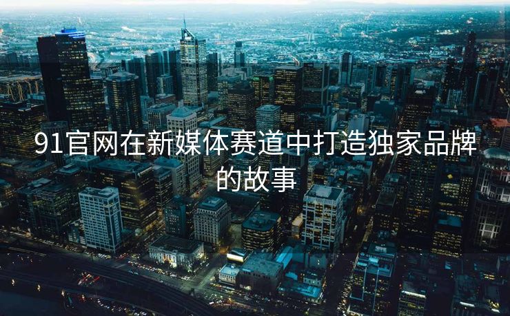 91官网在新媒体赛道中打造独家品牌的故事
