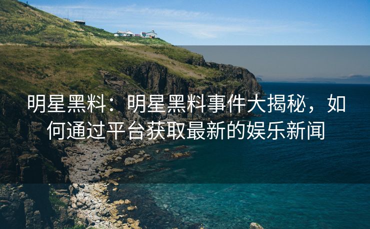 明星黑料：明星黑料事件大揭秘，如何通过平台获取最新的娱乐新闻