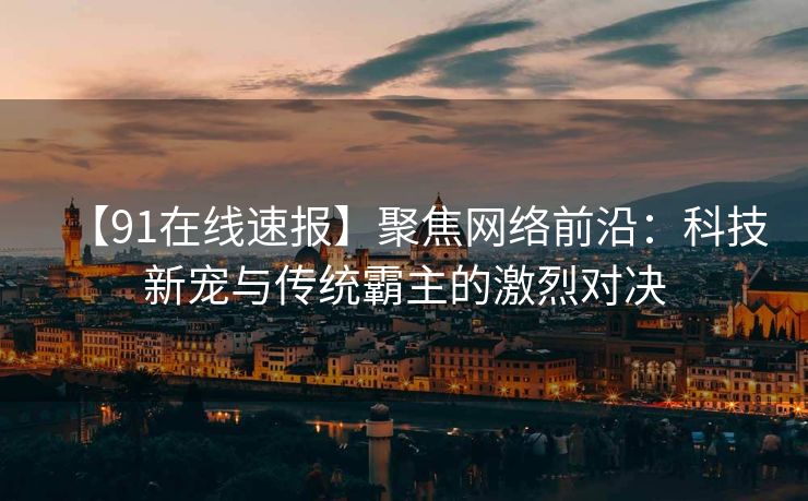 【91在线速报】聚焦网络前沿：科技新宠与传统霸主的激烈对决