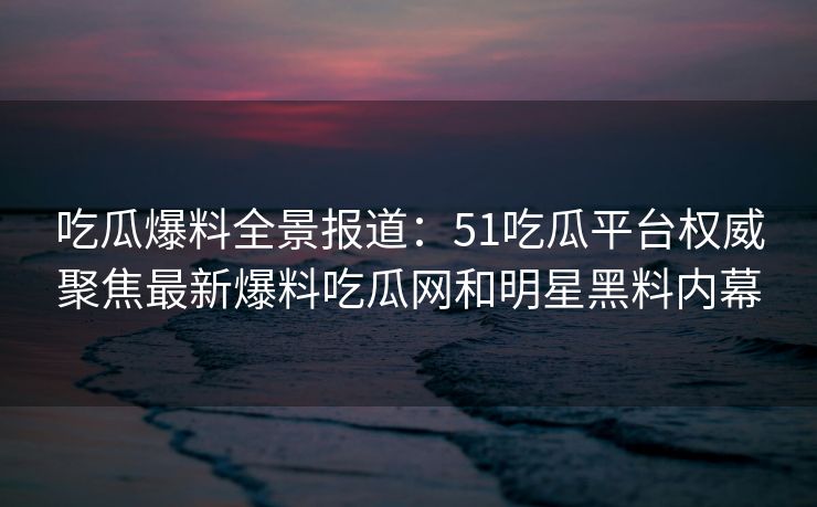 吃瓜爆料全景报道：51吃瓜平台权威聚焦最新爆料吃瓜网和明星黑料内幕