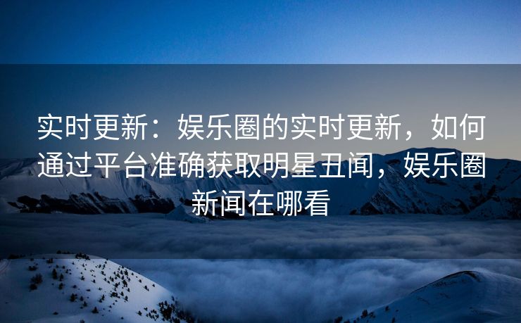 实时更新：娱乐圈的实时更新，如何通过平台准确获取明星丑闻，娱乐圈新闻在哪看