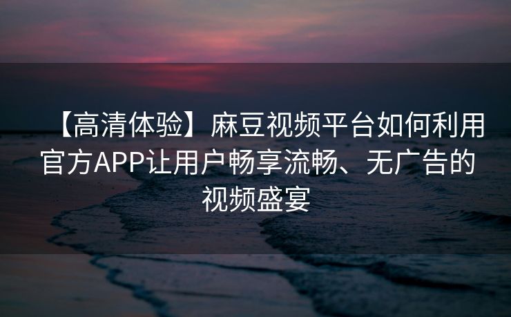 【高清体验】麻豆视频平台如何利用官方APP让用户畅享流畅、无广告的视频盛宴