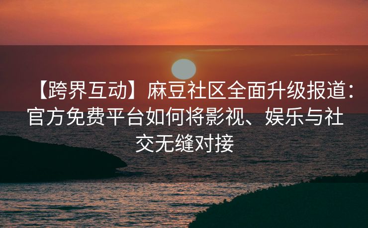 【跨界互动】麻豆社区全面升级报道：官方免费平台如何将影视、娱乐与社交无缝对接