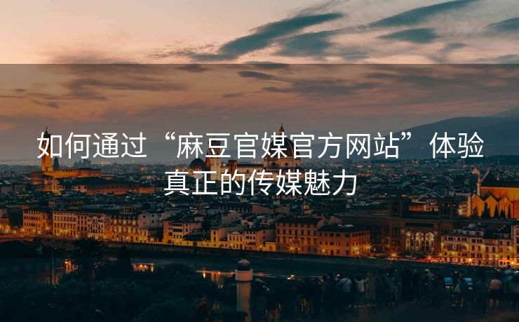 如何通过“麻豆官媒官方网站”体验真正的传媒魅力