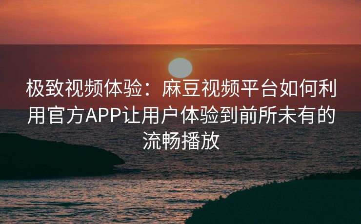 极致视频体验：麻豆视频平台如何利用官方APP让用户体验到前所未有的流畅播放