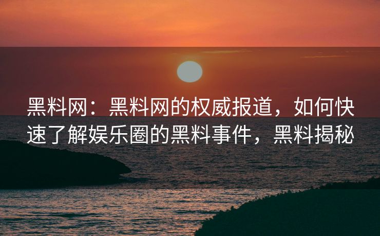 黑料网：黑料网的权威报道，如何快速了解娱乐圈的黑料事件，黑料揭秘