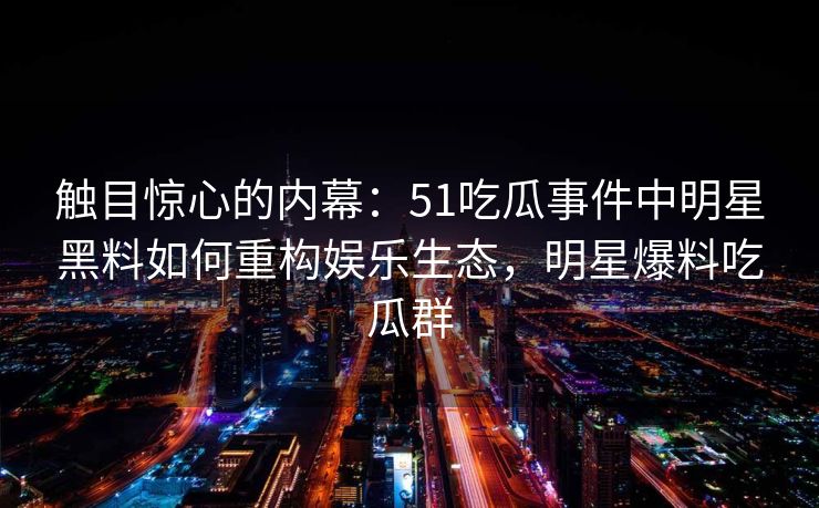 触目惊心的内幕：51吃瓜事件中明星黑料如何重构娱乐生态，明星爆料吃瓜群