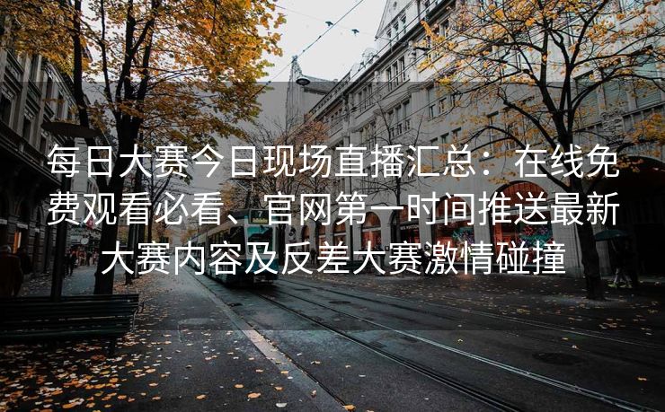 每日大赛今日现场直播汇总：在线免费观看必看、官网第一时间推送最新大赛内容及反差大赛激情碰撞