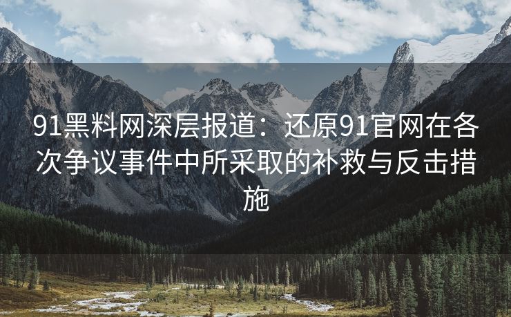 91黑料网深层报道：还原91官网在各次争议事件中所采取的补救与反击措施