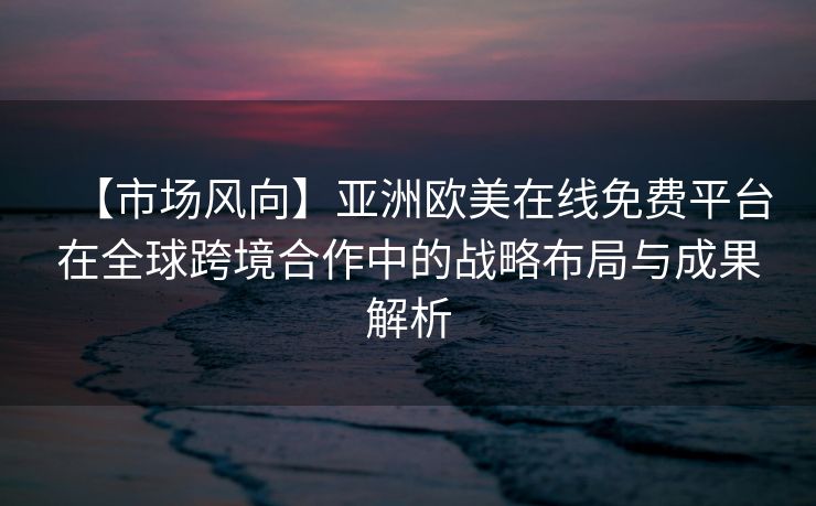【市场风向】亚洲欧美在线免费平台在全球跨境合作中的战略布局与成果解析