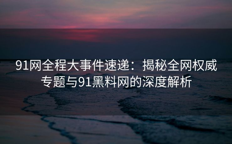 91网全程大事件速递：揭秘全网权威专题与91黑料网的深度解析