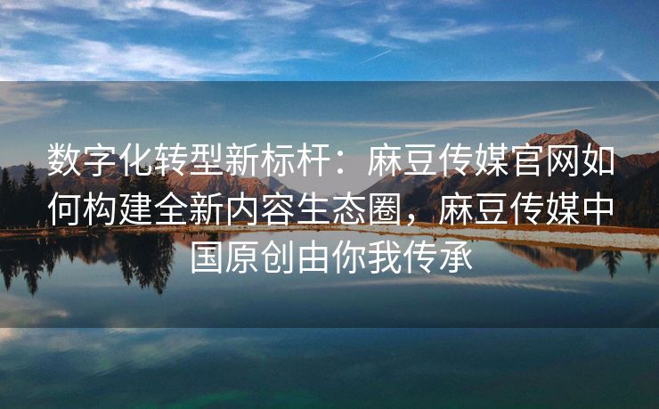 数字化转型新标杆：麻豆传媒官网如何构建全新内容生态圈，麻豆传媒中国原创由你我传承