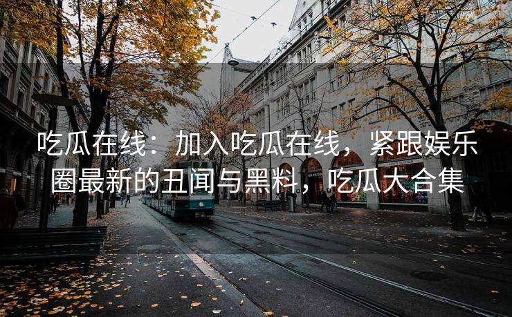 吃瓜在线：加入吃瓜在线，紧跟娱乐圈最新的丑闻与黑料，吃瓜大合集