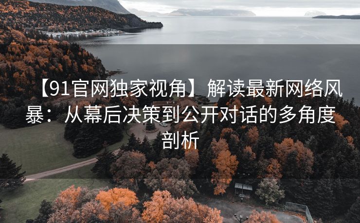 【91官网独家视角】解读最新网络风暴：从幕后决策到公开对话的多角度剖析