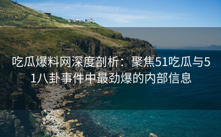 吃瓜爆料网深度剖析：聚焦51吃瓜与51八卦事件中最劲爆的内部信息
