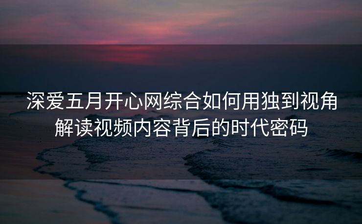 深爱五月开心网综合如何用独到视角解读视频内容背后的时代密码