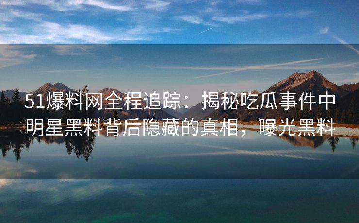 51爆料网全程追踪：揭秘吃瓜事件中明星黑料背后隐藏的真相，曝光黑料