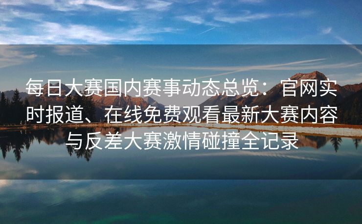 每日大赛国内赛事动态总览：官网实时报道、在线免费观看最新大赛内容与反差大赛激情碰撞全记录