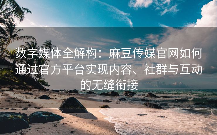 数字媒体全解构：麻豆传媒官网如何通过官方平台实现内容、社群与互动的无缝衔接