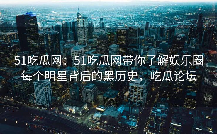 51吃瓜网：51吃瓜网带你了解娱乐圈每个明星背后的黑历史，吃瓜论坛