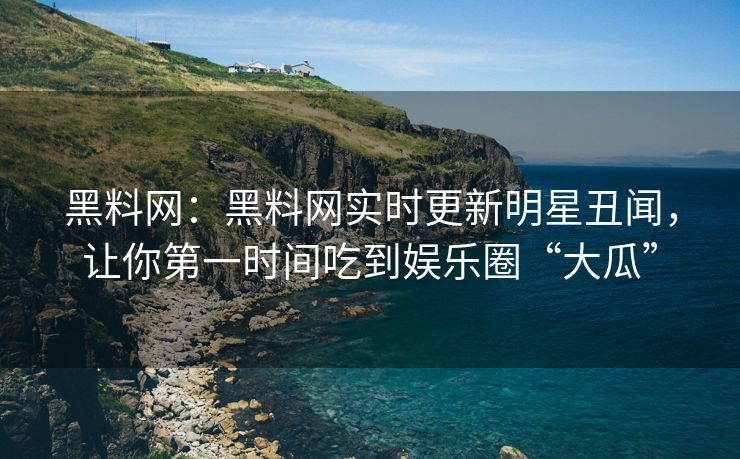 黑料网：黑料网实时更新明星丑闻，让你第一时间吃到娱乐圈“大瓜”