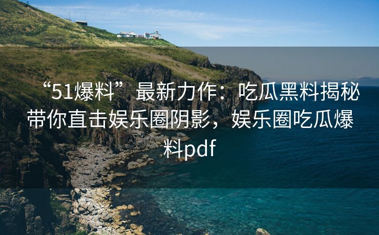 “51爆料”最新力作：吃瓜黑料揭秘带你直击娱乐圈阴影，娱乐圈吃瓜爆料pdf