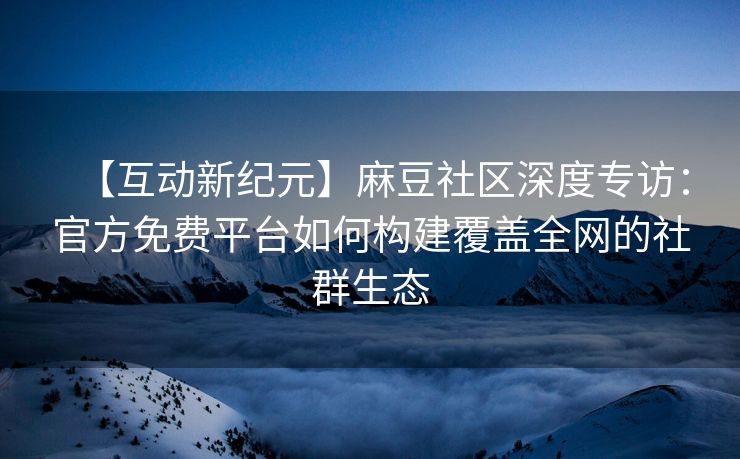 【互动新纪元】麻豆社区深度专访：官方免费平台如何构建覆盖全网的社群生态