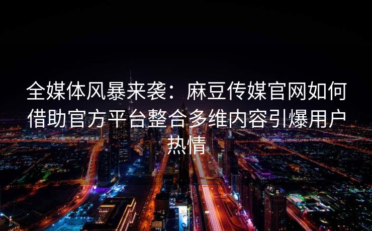 全媒体风暴来袭：麻豆传媒官网如何借助官方平台整合多维内容引爆用户热情