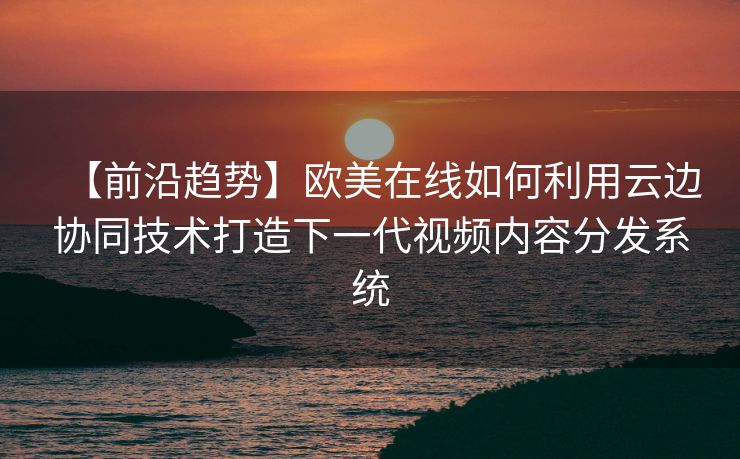 【前沿趋势】欧美在线如何利用云边协同技术打造下一代视频内容分发系统