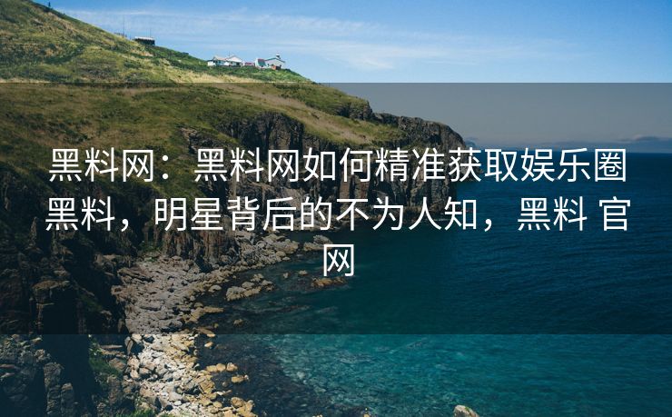 黑料网：黑料网如何精准获取娱乐圈黑料，明星背后的不为人知，黑料 官网
