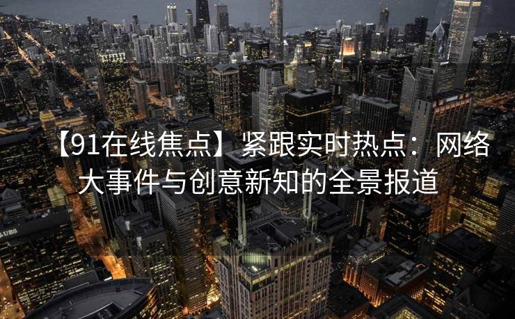 【91在线焦点】紧跟实时热点：网络大事件与创意新知的全景报道