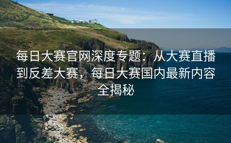 每日大赛官网深度专题：从大赛直播到反差大赛，每日大赛国内最新内容全揭秘