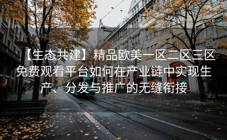 【生态共建】精品欧美一区二区三区免费观看平台如何在产业链中实现生产、分发与推广的无缝衔接