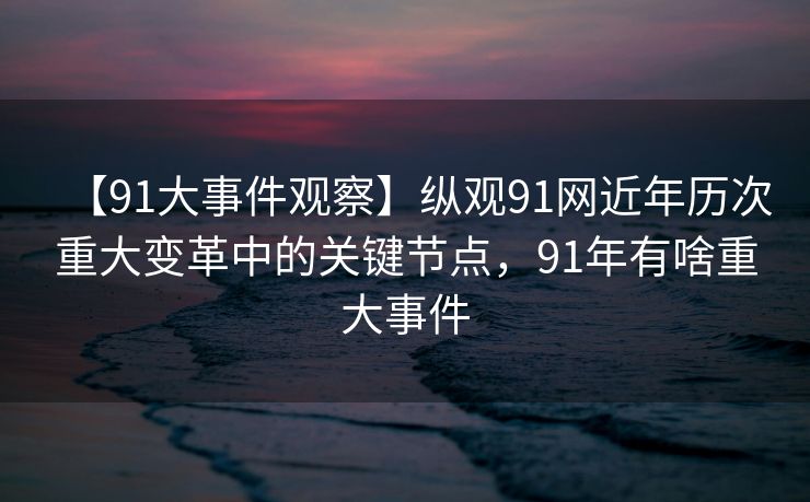 【91大事件观察】纵观91网近年历次重大变革中的关键节点，91年有啥重大事件