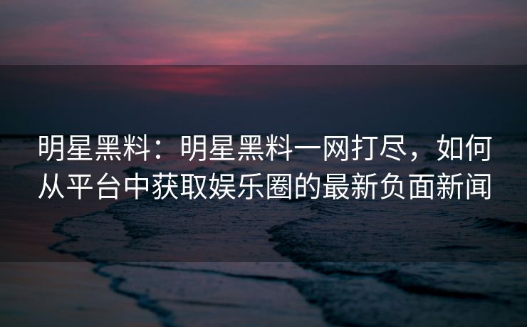 明星黑料：明星黑料一网打尽，如何从平台中获取娱乐圈的最新负面新闻