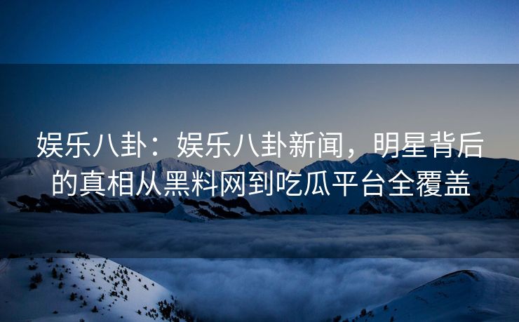 娱乐八卦：娱乐八卦新闻，明星背后的真相从黑料网到吃瓜平台全覆盖