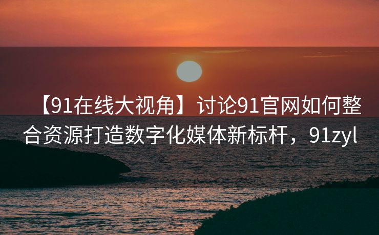 【91在线大视角】讨论91官网如何整合资源打造数字化媒体新标杆，91zyl