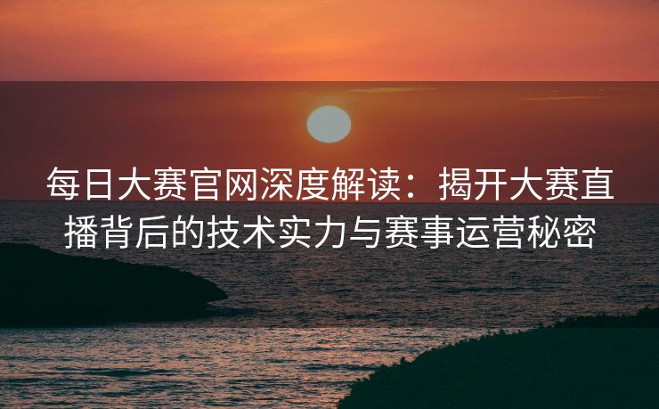 每日大赛官网深度解读：揭开大赛直播背后的技术实力与赛事运营秘密