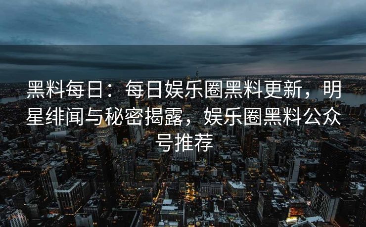 黑料每日：每日娱乐圈黑料更新，明星绯闻与秘密揭露，娱乐圈黑料公众号推荐