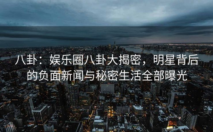 八卦：娱乐圈八卦大揭密，明星背后的负面新闻与秘密生活全部曝光