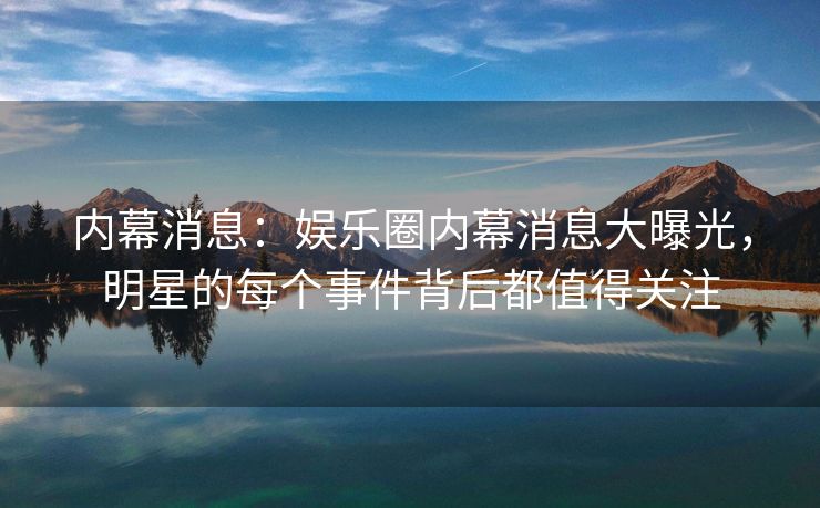 内幕消息：娱乐圈内幕消息大曝光，明星的每个事件背后都值得关注