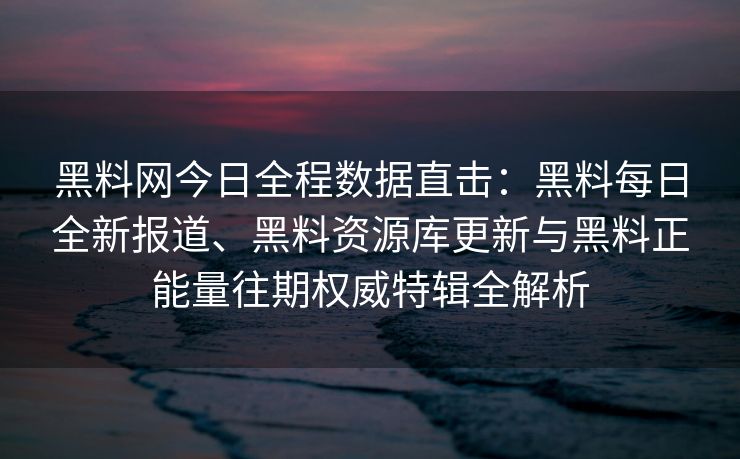 黑料网今日全程数据直击：黑料每日全新报道、黑料资源库更新与黑料正能量往期权威特辑全解析