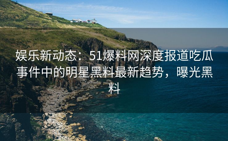 娱乐新动态：51爆料网深度报道吃瓜事件中的明星黑料最新趋势，曝光黑料