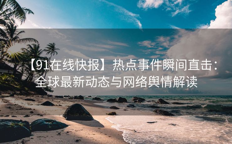 【91在线快报】热点事件瞬间直击：全球最新动态与网络舆情解读