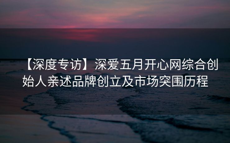 【深度专访】深爱五月开心网综合创始人亲述品牌创立及市场突围历程