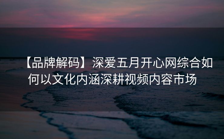 【品牌解码】深爱五月开心网综合如何以文化内涵深耕视频内容市场