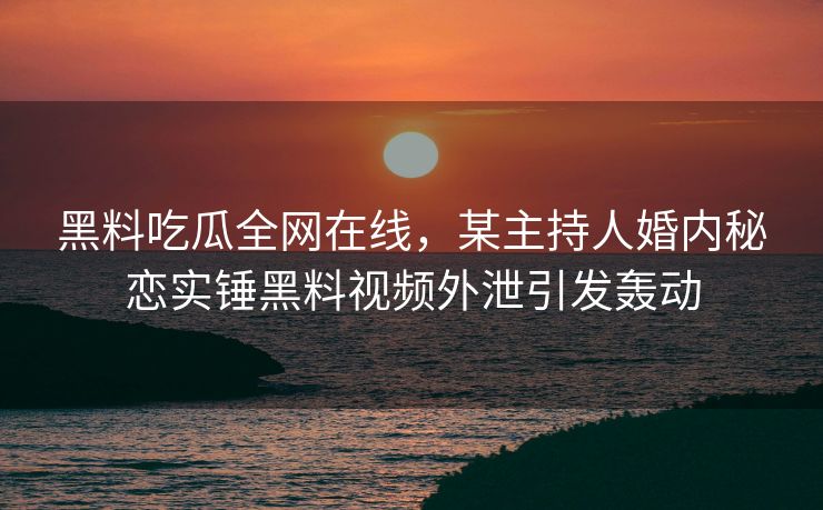 黑料吃瓜全网在线，某主持人婚内秘恋实锤黑料视频外泄引发轰动