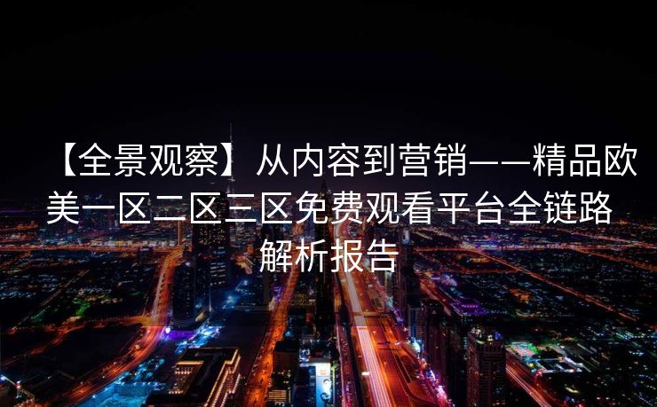 【全景观察】从内容到营销——精品欧美一区二区三区免费观看平台全链路解析报告 【全景观察】从内容到营销——精品欧美一区二区三区免费观看平台全链路解析报告