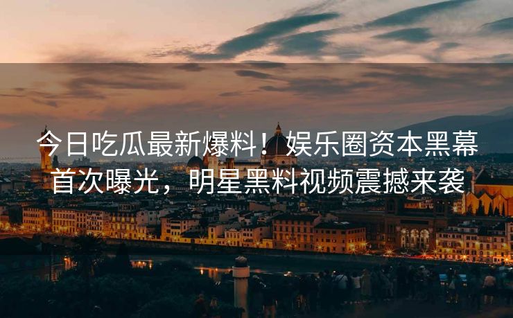 今日吃瓜最新爆料！娱乐圈资本黑幕首次曝光，明星黑料视频震撼来袭